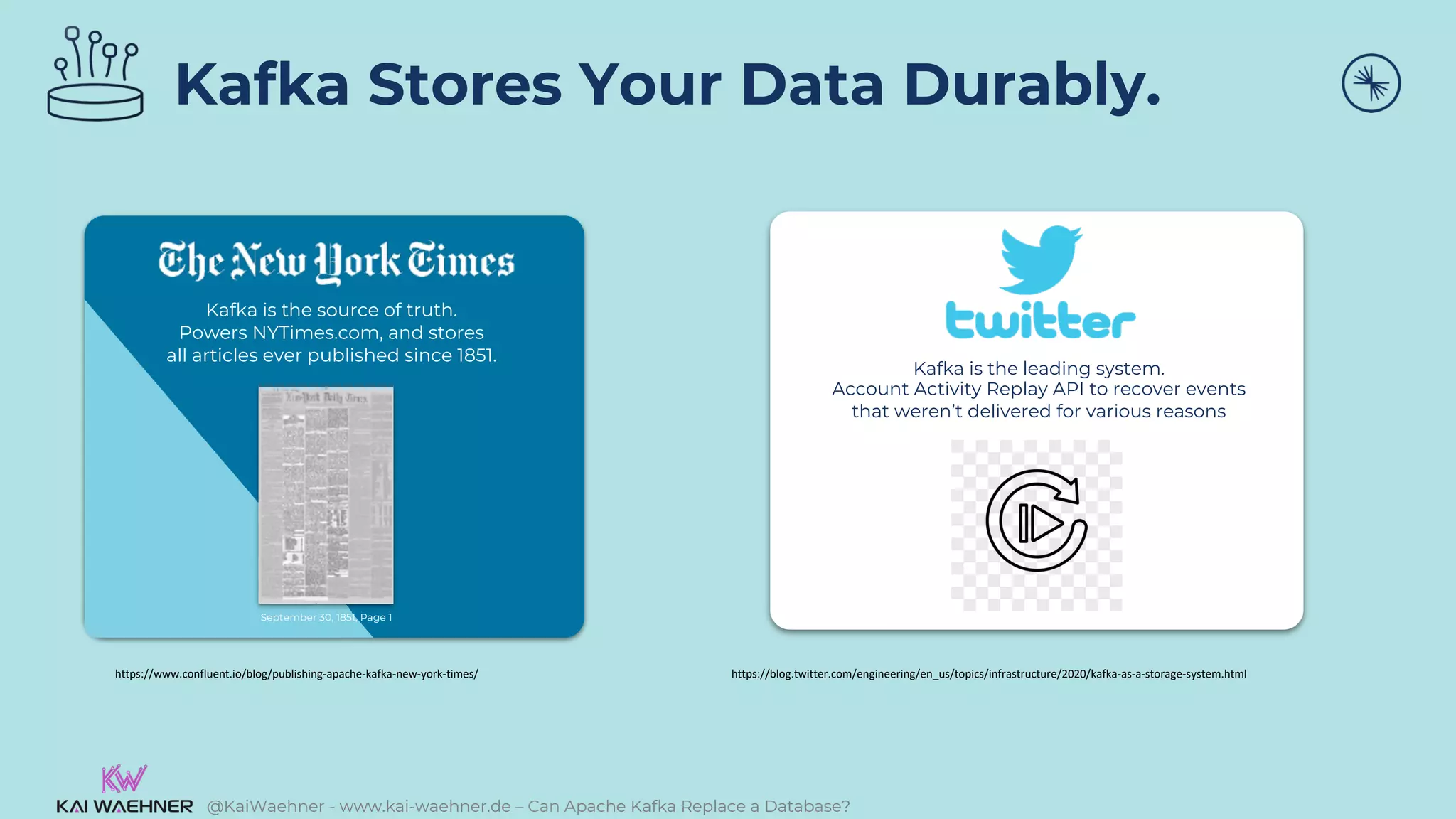 @KaiWaehner - www.kai-waehner.de – Can Apache Kafka Replace a Database?
Kafka Stores Your Data Durably.
https://www.confluent.io/blog/publishing-apache-kafka-new-york-times/
Kafka is the source of truth.
Powers NYTimes.com, and stores
all articles ever published since 1851.
September 30, 1851, Page 1
Kafka is the leading system.
Account Activity Replay API to recover events
that weren’t delivered for various reasons
https://blog.twitter.com/engineering/en_us/topics/infrastructure/2020/kafka-as-a-storage-system.html
 