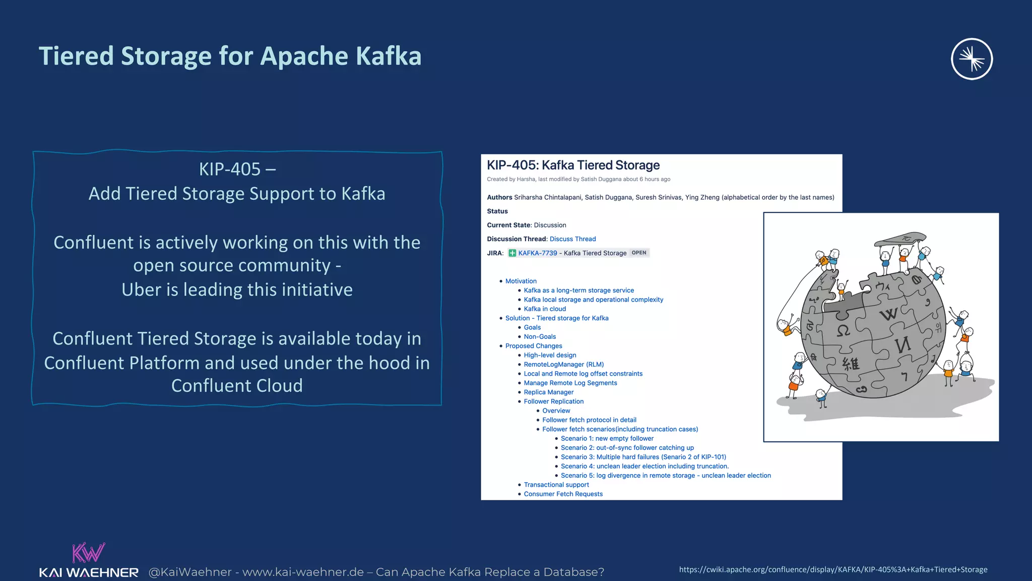 @KaiWaehner - www.kai-waehner.de – Can Apache Kafka Replace a Database?
Tiered Storage for Apache Kafka
KIP-405 –
Add Tiered Storage Support to Kafka
Confluent is actively working on this with the
open source community -
Uber is leading this initiative
Confluent Tiered Storage is available today in
Confluent Platform and used under the hood in
Confluent Cloud
https://cwiki.apache.org/confluence/display/KAFKA/KIP-405%3A+Kafka+Tiered+Storage
 