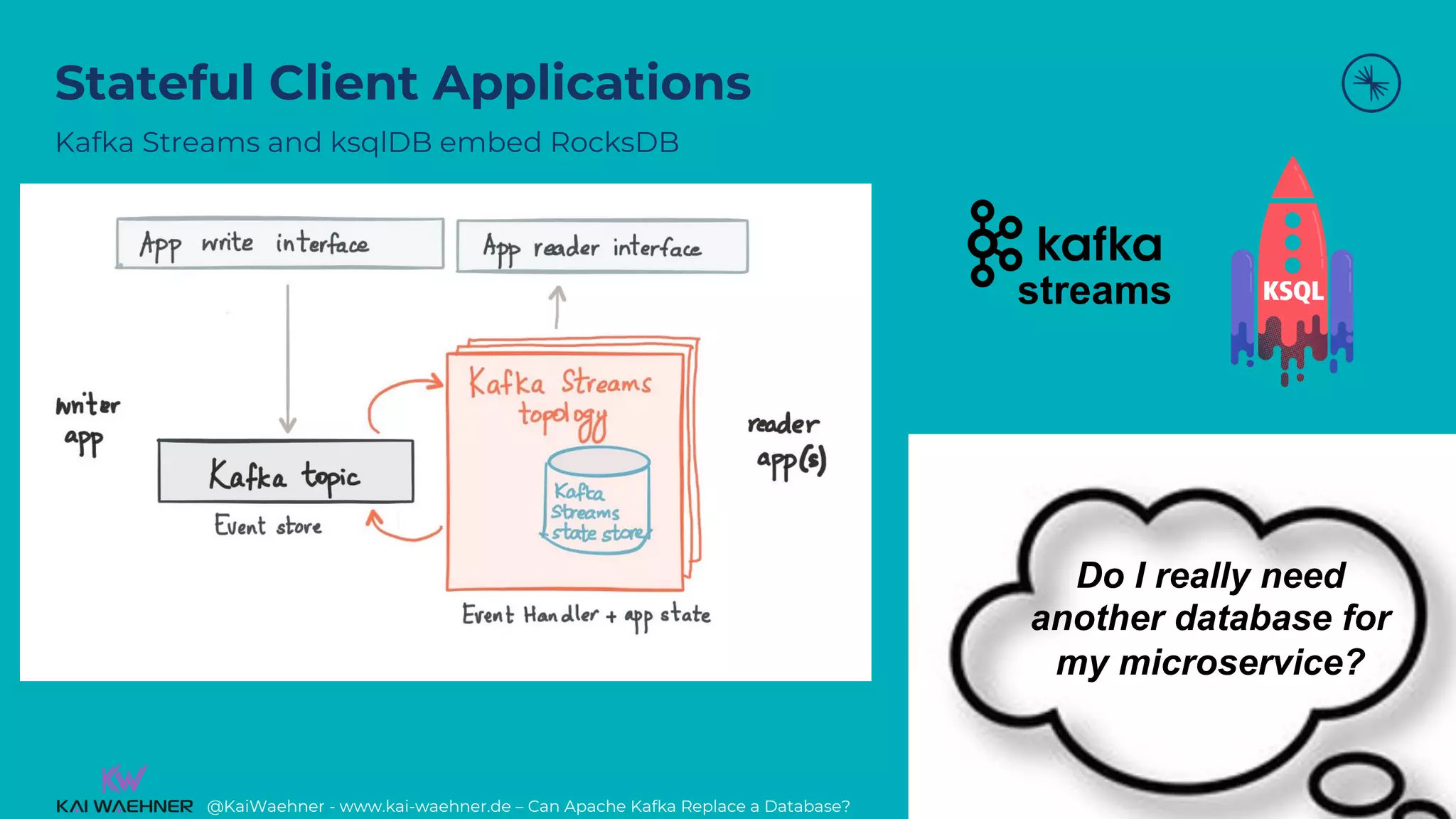 @KaiWaehner - www.kai-waehner.de – Can Apache Kafka Replace a Database?
Stateful Client Applications
Kafka Streams and ksqlDB embed RocksDB
22
Do I really need
another database for
my microservice?
streams
 