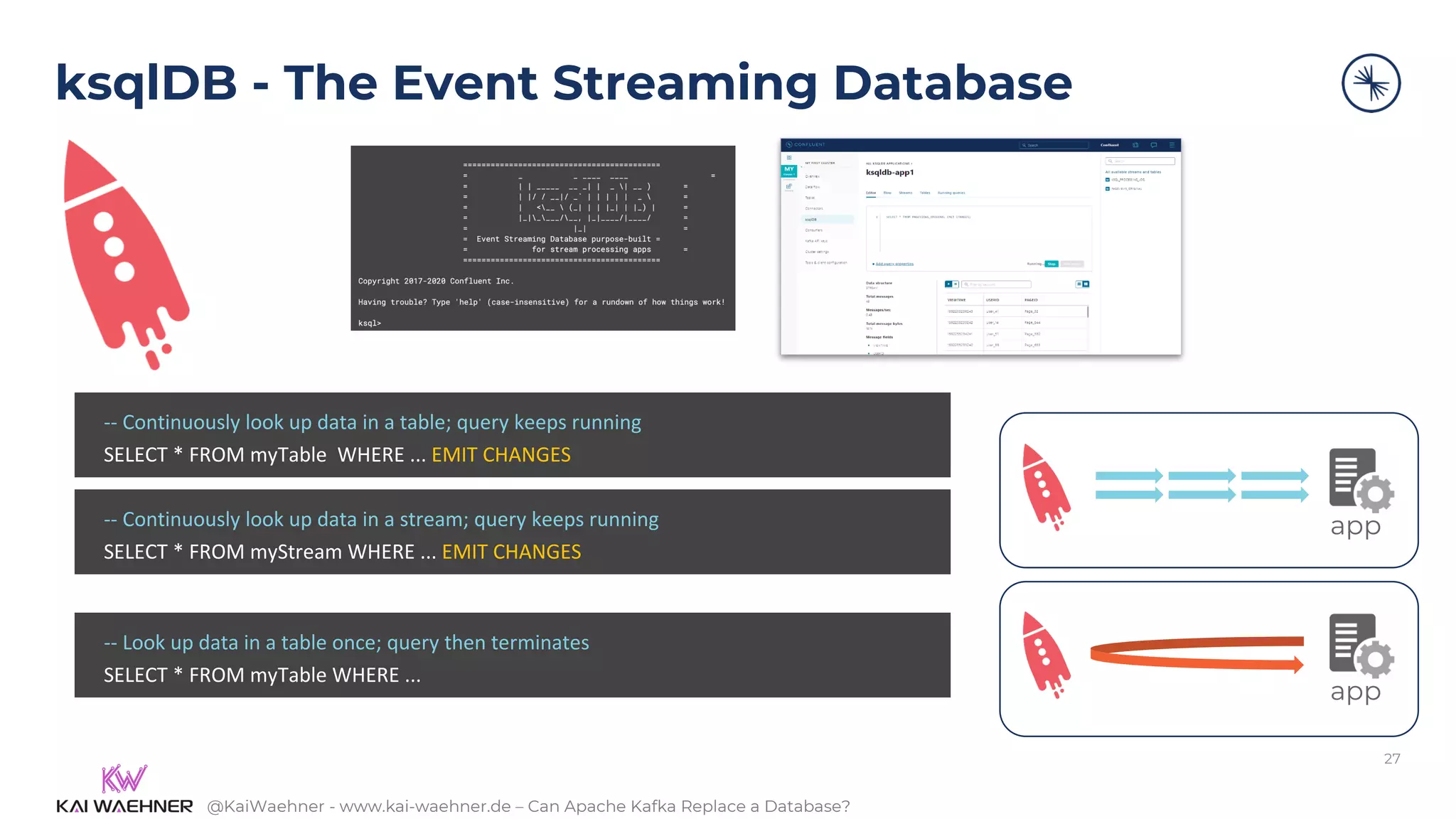 @KaiWaehner - www.kai-waehner.de – Can Apache Kafka Replace a Database?
ksqlDB - The Event Streaming Database
27
-- Continuously look up data in a table; query keeps running
SELECT * FROM myTable WHERE ... EMIT CHANGES
-- Continuously look up data in a stream; query keeps running
SELECT * FROM myStream WHERE ... EMIT CHANGES
-- Look up data in a table once; query then terminates
SELECT * FROM myTable WHERE ...
app
app
 