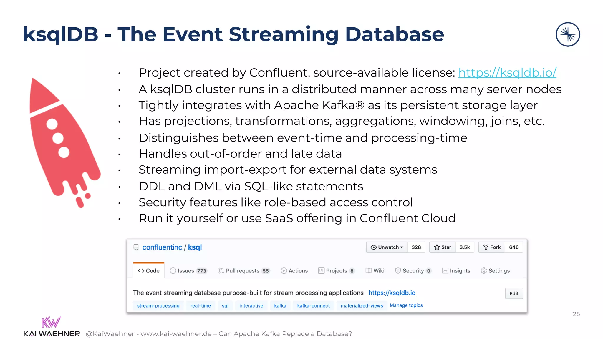 @KaiWaehner - www.kai-waehner.de – Can Apache Kafka Replace a Database?
ksqlDB - The Event Streaming Database
• Project created by Confluent, source-available license: https://ksqldb.io/
• A ksqlDB cluster runs in a distributed manner across many server nodes
• Tightly integrates with Apache Kafka® as its persistent storage layer
• Has projections, transformations, aggregations, windowing, joins, etc.
• Distinguishes between event-time and processing-time
• Handles out-of-order and late data
• Streaming import-export for external data systems
• DDL and DML via SQL-like statements
• Security features like role-based access control
• Run it yourself or use SaaS offering in Confluent Cloud
28
 