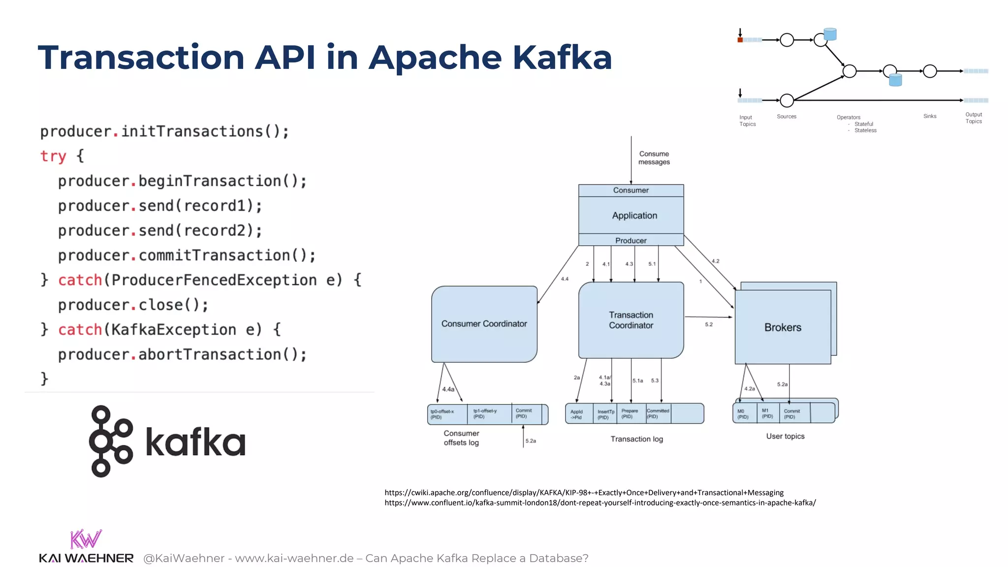 @KaiWaehner - www.kai-waehner.de – Can Apache Kafka Replace a Database?
Transaction API in Apache Kafka
https://cwiki.apache.org/confluence/display/KAFKA/KIP-98+-+Exactly+Once+Delivery+and+Transactional+Messaging
https://www.confluent.io/kafka-summit-london18/dont-repeat-yourself-introducing-exactly-once-semantics-in-apache-kafka/
 