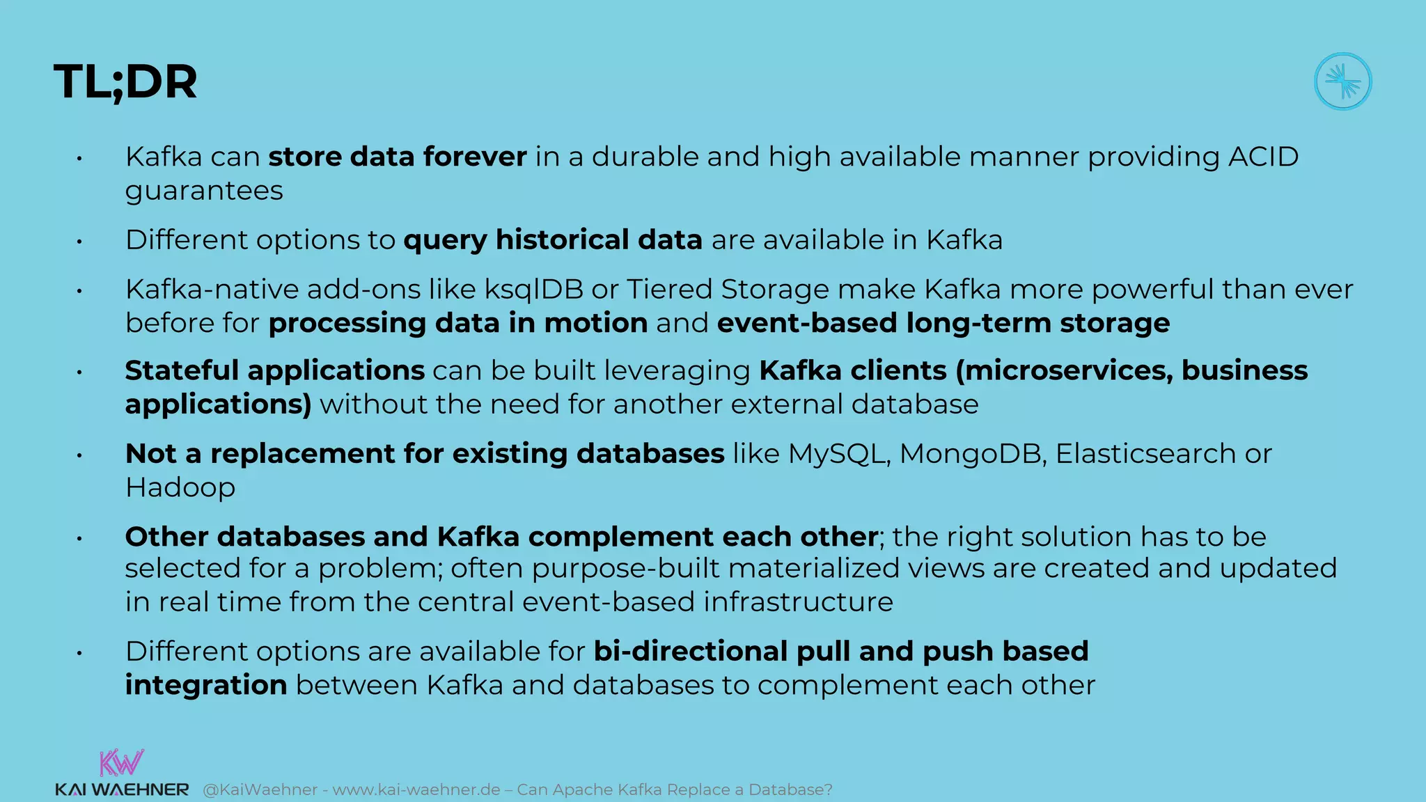 @KaiWaehner - www.kai-waehner.de – Can Apache Kafka Replace a Database?
TL;DR
• Kafka can store data forever in a durable and high available manner providing ACID
guarantees
• Different options to query historical data are available in Kafka
• Kafka-native add-ons like ksqlDB or Tiered Storage make Kafka more powerful than ever
before for processing data in motion and event-based long-term storage
• Stateful applications can be built leveraging Kafka clients (microservices, business
applications) without the need for another external database
• Not a replacement for existing databases like MySQL, MongoDB, Elasticsearch or
Hadoop
• Other databases and Kafka complement each other; the right solution has to be
selected for a problem; often purpose-built materialized views are created and updated
in real time from the central event-based infrastructure
• Different options are available for bi-directional pull and push based
integration between Kafka and databases to complement each other
 