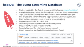 @KaiWaehner - www.kai-waehner.de – Can Apache Kafka Replace a Database?
ksqlDB - The Event Streaming Database
• Project created by Confluent, source-available license: https://ksqldb.io/
• A ksqlDB cluster runs in a distributed manner across many server nodes
• Tightly integrates with Apache Kafka® as its persistent storage layer
• Has projections, transformations, aggregations, windowing, joins, etc.
• Distinguishes between event-time and processing-time
• Handles out-of-order and late data
• Streaming import-export for external data systems
• DDL and DML via SQL-like statements
• Security features like role-based access control
• Run it yourself or use SaaS offering in Confluent Cloud
28
 