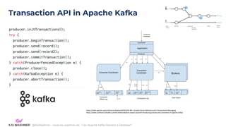 @KaiWaehner - www.kai-waehner.de – Can Apache Kafka Replace a Database?
Transaction API in Apache Kafka
https://cwiki.apache.org/confluence/display/KAFKA/KIP-98+-+Exactly+Once+Delivery+and+Transactional+Messaging
https://www.confluent.io/kafka-summit-london18/dont-repeat-yourself-introducing-exactly-once-semantics-in-apache-kafka/
 