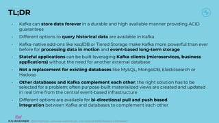 @KaiWaehner - www.kai-waehner.de – Can Apache Kafka Replace a Database?
TL;DR
• Kafka can store data forever in a durable and high available manner providing ACID
guarantees
• Different options to query historical data are available in Kafka
• Kafka-native add-ons like ksqlDB or Tiered Storage make Kafka more powerful than ever
before for processing data in motion and event-based long-term storage
• Stateful applications can be built leveraging Kafka clients (microservices, business
applications) without the need for another external database
• Not a replacement for existing databases like MySQL, MongoDB, Elasticsearch or
Hadoop
• Other databases and Kafka complement each other; the right solution has to be
selected for a problem; often purpose-built materialized views are created and updated
in real time from the central event-based infrastructure
• Different options are available for bi-directional pull and push based
integration between Kafka and databases to complement each other
 