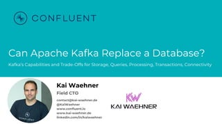 @KaiWaehner - www.kai-waehner.de – Can Apache Kafka Replace a Database?
Can Apache Kafka Replace a Database?
Kafka’s Capabilities and Trade-Offs for Storage, Queries, Processing, Transactions, Connectivity
Kai Waehner
Field CTO
contact@kai-waehner.de
@KaiWaehner
www.confluent.io
www.kai-waehner.de
linkedin.com/in/kaiwaehner
 