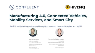 Manufacturing 4.0, Connected Vehicles,
Mobility Services, and Smart City
Real Time Data Processing and Analytics powered by Apache Kafka and MQTT
Kai Waehner
Field CTO Confluent
kai.waehner@confluent.io
linkedin.com/in/kaiwaehner
@KaiWaehner
www.confluent.io
www.kai-waehner.de
Dominik Obermaier
CTO HiveMQ
dominik.obermaier@hivemq.com
www.linkedin.com/in/dobermai
@dobermai
www.hivemq.com
1
 