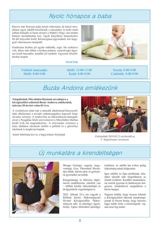 8
Kúszva már biztosan tudja helyét változtatni, de kúszó moz-
dulatai egyre inkább közelítenek a mászáshoz (a térde mind
jobban behajlik és hasát elemeli a földtől.) Négy- kéz-térden
hintázó mozdulatokat tesz. Egyik könyökére támaszkodva
fél ülő helyzetbe kerül. Kézmozgásai ügyesednek, két tárgy-
gyal változatosan manipulál.
Gondozása közben jól együtt működik, segít. Ha szoktatva
volt, akkor már ebben a korban poharat, cumisüveget ügye-
sen kezdi használni, kanállal jól etethető. Egyszerű felszólí-
tásokat megért.
Horvát Anita
Nyolc hónapos a baba
Védőnői tanácsadás:
Hétfő: 8:00-9:00
Hétfő: 12:00-13:00
Kedd: 8:00-9:00
Szerda: 8:00-9:00
Csütörtök: 8:00-9:00
Buzás Andorra emlékezünk
Településünk Művelődési Házának névadójára a
kővágószőlősi születésű Buzás Andorra emlékezünk,
március 20-án lett volna 83 éves.
A vírushelyzet miatt már a második alkalommal kényszerül-
tünk elhalasztani a névadó születésnapjához kapcsolt Szép-
olvasási versenyt. A rendezvény az önkormányzat támogatá-
sával a Nyugdíjas Klub szervezésével a Művelődési Házban
került évek óta megrendezésre,. A színvonalas versenyre a
helyi általános iskolások mellett a pellérdi és a görcsönyi
iskolások is meghívást kaptak.
Amint lehetőség lesz rá, a hagyományt folytatjuk.
Felvételünk 2019.03.21-én készült az
V. Szépolvasási versenyen.
Új munkatárs a kirendeltségen
Mosgai Gyöngyi vagyok, negy-
vennégy éves. Párommal Bicsér-
den élünk, három okos és gyönyö-
rű gyermeket nevelünk.
Közgazdasági és bölcsész diplo-
mával rendelkezem, emellett van
– többek között- bérszámfejtő és
tb-ügyintézői végzettségem is.
2021. február 22-e óta vagyok a
Pellérdi Közös Önkormányzati
Hivatal Kővágószőlősi Önkor-
mányzat adó- és pénzügyi ügyin-
tézője. Egész életemben pénzügyi
területen, az utóbbi hat évben pedig
önkormányzatnál dolgoztam.
Igen sokféle és fajta problémát, fela-
datot sikerült már megoldanom az
elmúlt években. Korábbi munkatársa-
im szerint gyorsan és hatékonyan dol-
gozom, mindenkivel megtalálom a
közös hangot.
Nagyon örülök, hogy részese lehetek
a Kővágószőlősi lakosok mindennap-
jainak és bízom benne, hogy hasznos
tagja tudok lenni a közösségnek- raj-
tam nem fog múlni.
 