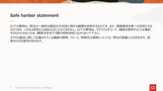 以下の事項は、弊社の一般的な製品の方向性に関する概要を説明するものです。また、情報提供を唯一の目的とする
ものであり、いかなる契約にも組み込むことはできません。以下の事項は、マテリアルやコード、機能を提供することを確約
するものではないため、購買決定を行う際の判断材料になさらないで下さい。
オラクル製品に関して記載されている機能の開発、リリース、時期及び価格については、弊社の裁量により決定され、変
更される可能性があります。
Safe harbor statement
Copyright © 2021 Oracle and/or its affiliates.
2
 