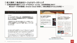 導入事例カタログの入手先
https://go.oracle.com/LP=102811
【 導入事例 】 株式会社リージョナルマーケティング
～ 北海道地域共通ポイントカード「EZOCA（エゾカ）」の利用促進に向けて
新たなデータ分析基盤に Oracle Cloud を導入、「新北海道スタイル」にも対応 ～
Copyright © 2021, Oracle and/or its affiliates
37
https://www.oracle.com/jp/corporate/pressrelease/jp20201029.html
 