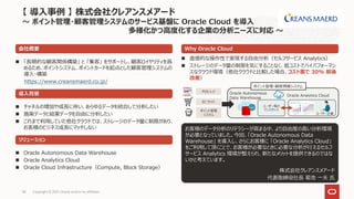 Copyright © 2021, Oracle and/or its affiliates
38
 「長期的な顧客関係構築」 と 「集客」 をサポートし、顧客ロイヤリティを高
めるため、ポイントシステム、ポイントカードを起点とした顧客管理システムの
導入・構築
https://www.creansmaerd.co.jp/
会社概要
導入背景
 チャネルの増加や成長に伴い、あらゆるデータを統合して分析したい
 施策データと結果データを自由に分析したい
 これまで利用していた他社クラウドでは、ストレージのデータ量に制限があり、
お客様のビジネス成長にマッチしない
Why Oracle Cloud
ソリューション
 Oracle Autonomous Data Warehouse
 Oracle Analytics Cloud
 Oracle Cloud Infrastructure（Compute, Block Storage）
【 導入事例 】 株式会社クレアンスメアード
～ ポイント管理・顧客管理システムのサービス基盤に Oracle Cloud を導入
多様化かつ高度化する企業の分析ニーズに対応 ～
 直感的な操作性で実現する自由分析（セルフサービス Analytics）
 ストレージのデータ量の制限を気にすることなく、低コストでハイパフォーマン
スなクラウド環境（他社クラウドと比較した場合、コスト面で 30% 前後
改善）
お客様のデータ分析のリテラシーが高まる中、より自由度の高い分析環境
が必要となっていました。今回、「Oracle Autonomous Data
Warehouse」 を導入し、さらにお客様に 「Oracle Analytics Cloud」
をご利用して頂くことで、お客様が必要なときに必要な分析が行えるセルフ
サービス Analytics 環境が整えられ、新たなメリットを提供できるのではな
いかと考えています。
株式会社クレアンスメアード
代表取締役社長 菊池 一夫 氏
ユーザー毎の
インスタンス
POS レジ
EC サイト
ポイント管理
システム
Oracle Analytics Cloud
Oracle Autonomous
Data Warehouse
ユーザー企業
ポイント管理・顧客情報システム
 