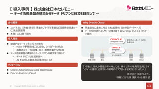 Copyright © 2021, Oracle and/or its affiliates
42
 フューネラル（葬儀・葬祭）事業やブライダル事業など冠婚葬祭関連サー
ビスを全国展開
 本社: 山口県下関市
『 今後は、婚礼や葬儀のデータをはじめ、様々なデータを有効活用してイ
ンサイトの獲得、お客様への戦略的なアプローチを実践していきたい 』
株式会社日本セレモニー
情報システム課 課長 中村 健次 氏
会社概要
導入背景
 継続的なデータ マネジメントの強化
• M&A や事業領域ごとに分散しているデータの統合
• 高負荷なデータの収集・加工・展開作業からの解放
 データ活用基盤の構築からデータ ドリブンな経営を目指して
• データ ドリブンな経営判断へ
• AI を活用した顧客満足度の向上 など
ソリューション
 Oracle Autonomous Data Warehouse
 Oracle Analytics Cloud
Why Oracle Cloud
 事業変化に柔軟に対応できる拡張性（自律型データベース）
 データの統合からインサイトの獲得まで One Stop（シングル ベンダー）
で提供
定形ダッシュボード（KPI）
各種分析
データの統合
婚礼
葬儀・葬祭 Other
会員
【 導入事例 】 株式会社日本セレモニー
～ データ活用基盤の構築からデータ ドリブンな経営を目指して ～
 