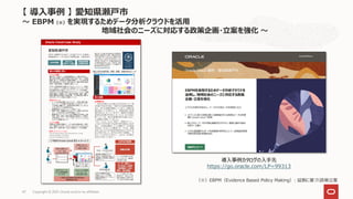Copyright © 2021, Oracle and/or its affiliates
47
【 導入事例 】 愛知県瀬戸市
～ EBPM（※）を実現するためデータ分析クラウドを活用
地域社会のニーズに対応する政策企画・立案を強化 ～
（※）EBPM（Evidence Based Policy Making）: 証拠に基づく政策立案
導入事例カタログの入手先
https://go.oracle.com/LP=99313
 