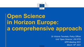 Open Science
in Horizon Europe:
a comprehensive approach
Dr Victoria Tsoukala, Policy Officer
Unit ‘Open Science’, DG RTD
NPR Meeting 2021
March 16th 2021
 