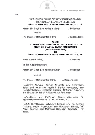 904-CRPIL-6-2021 & Connected matters
1
sng
IN THE HIGH COURT OF JUDICATURE AT BOMBAY
CRIMINAL APPELLATE JURISDICTION
PUBLIC INTEREST LITIGATION NO. 6 OF 2021
Param Bir Singh S/o Hoshiyar Singh .. Petitioner
Versus
The State of Maharashtra & Ors. .. Respondents
WITH
INTERIM APPLICATION ST. NO. 6356 OF 2021
(NOT ON BOARD, TAKEN ON BOARD)
(For Intervention)
IN
PUBLIC INTEREST LITIGATION NO. 6 OF 2021
Vinod Anand Dubey .. Applicant
In the matter between:
Param Bir Singh S/o Hoshiyar Singh .. Petitioner
Versus
The State of Maharashtra &Ors. .. Respondents
Mr.Vikram Nankani, Senior Advocate a/w Dr.Birendra
Saraf and Mr.Sharan Jagtiani, Senior Advocates, a/w
Mr.Subodh Desai, Mr.Chetan Kapadia, Mr.Sunny Punamiya
and Mr.Akshay Bafna, Advocates for Petitioner.
Mr.A.K.Singh and Mr.Piyush Singh, Advocates for
Applicant/Intervenor in I.A. St. No.6356/2021.
Mr.A.A. Kumbhakoni, Advocate General a/w Mr. Deepak
Thakare, Public Prosecutor, a/w Mr.Akshay Shinde, “B”
Panel Counsel and Mr.Manoj Badgujar, Advocate for
State.
::: Uploaded on - 05/04/2021 ::: Downloaded on - 06/04/2021 10:58:38 :::
 