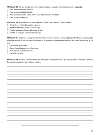 10
ATIVIDADE 04. Porque é importante ter uma alimentação saudável? Assinale a alternativa incorreta:
( ) Para termos saúde e disposição
( ) Para termos qualidade de vida
( ) Para ficarmos doentes e sem ânimo para realizar nossas atividades
( ) Para sermos inteligentes
ATIVIDADE 05. Marque com um X na alternativa correta. Para ter boa saúde é preciso:
( ) Alimentar-se mal e não praticar esportes
( ) Não tomar banho e deixar as unhas sujas
( ) Praticar atividades físicas e alimentar-se bem
( ) Manter as roupas e calçados sempre sujos
ATIVIDADE 06. De acordo com a pirâmide alimentar precisamos ter uma alimentação equilibrada para termos saúde,
energia e bem estar. Em sua base encontram-se os alimentos que devemos consumir em maior quantidade, e são
eles:
( ) Gorduras e sanduíches
( ) Bolos, chocolates e outras guloseimas
( ) Pães, batata, arroz e macarrão
( ) Derivados de leite
ATIVIDADE 07. Pesquise com seus familiares e escreva aqui alguma receita que seja saudável e bastante saborosa.
Escreva os ingredientes e o modo de preparo.
______________________________________________________________________________________________
______________________________________________________________________________________________
______________________________________________________________________________________________
______________________________________________________________________________________________
______________________________________________________________________________________________
______________________________________________________________________________________________
______________________________________________________________________________________________
______________________________________________________________________________________________
______________________________________________________________________________________________
______________________________________________________________________________________________
______________________________________________________________________________________________
______________________________________________________________________________________________
______________________________________________________________________________________________
______________________________________________________________________________________________
______________________________________________________________________________________________
______________________________________________________________________________________________
______________________________________________________________________________________________
______________________________________________________________________________________________
______________________________________________________________________________________________
______________________________________________________________________________________________
______________________________________________________________________________________________
______________________________________________________________________________________________
______________________________________________________________________________________________
_______________________________________________________________
 