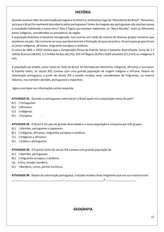 11
HISTÓRIA
Quando ouvimos falar da colonização portuguesa na América, lembramos logo da “Descoberta do Brasil”. Pensamos:
será que o Brasil foi realmente descoberto pelos portugueses? Antes da chegada dos portugueses não existiam povos
e sociedades habitando a nossa terra? Mas é lógico que existiam habitantes no “Novo Mundo”: eram os diferentes
povos indígenas, considerados os povoadores da região.
A população brasileira é bastante miscigenada. Isso ocorreu em razão da mistura de diversos grupos humanos que
aconteceu no país. São inúmeras as raças que favoreceram a formação do povo brasileiro. Os principais grupos foram
os povos indígenas, africanos, imigrantes europeus e asiáticos.
O censo do IBGE e 2010 revelou que a Composição étnica do Espírito Santo é bastante diversificada. Cerca de 1,7
milhão Brancos (48,6%), 1,5 milhão Pardos (42,2%), 293 mil Negros (8,4%) e 0,8% amarelos (21,9 mil) ou Indígenas 9
mil).
A população do estado, assim como no resto do Brasil, foi formada por elementos indígenas, africanos e europeus.
O Espírito Santo, no século XIX, contava com uma grande população de origem indígena e africana. Depois da
colonização portuguesa, a partir do século XIX o estado recebeu levas consideráveis de imigrantes, na maioria
italianos, mas também alemães, portugueses e espanhóis.
Agora com base nas informações acima responda.
ATIVIDADE 01. Quando os portugueses colonizaram o Brasil quem era a população nativa do país?
A) ( ) Portugueses
B) ( ) Africanos.
C) ( ) Indígenas.
D) ( ) Europeus .
ATIVIDADE 02. O Brasil é um país de grande diversidade e a nossa população é composta por três grupos:
A) ( ) Alemães, portugueses e japoneses.
B) ( ) Indígenas, africanos, imigrantes europeus e asiáticos.
C) ( ) Indígenas e africanos
D) ( ) árabes e portugueses
ATIVIDADE 03. O Espirito Santo do século XIX contava com grande população de
A) ( ) Alemães, portugueses.
B) ( ) imigrantes europeus e asiáticos.
C)( ) Hino, brasão, bandeira.
D) ( ) Bandeira, cartas, pontos turísticos.
ATIVIDADE 04. Depois da colonização portuguesa, o estado recebeu levas imigrantes que em sua maioria eram:
__________________________________, __________________________e ____________________
GEOGRAFIA
 