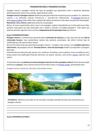 12
PAISAGEM NATURAL E PAISAGEM CULTURAL
Paisagem natural e paisagem cultural são tipos de paisagens que apresentam entre si elementos diferentes
identificados pelos nossos cinco sentidos, especialmente a visão.
Paisagem natural e paisagem cultural sãodiferenciadas pela análise dos elementos que as compõem. Os elementos
naturais e os elementos culturais formam-nas e permitem-nos diferenciá-las. As paisagens são áreas as
quais nossos sentidos (visão, olfato, tato e audição) sãocapazes de observar e fazer delas uma possível interpretação.
Movimento, cores, cheiros e sons fazem parte de uma paisagem.
Muitos, ao serem questionados sobre o que é uma paisagem, acabam respondendo que é tudo aquilo que é belo,
portanto, tudo aquilo que está relacionado com a estética. Contudo, na verdade paisagem é tudo aquilo que
podemos perceber segundo nossos sentidos, independente da interpretação visual que fazemos.
O que é PAISAGEM NATURAL?
Paisagem natural é o ambiente que apresenta apenas elementos da natureza, ou seja, nesse tipo de área não há
intervenção humana. Suas características naturais são, portanto, preservadas, não sofrem nenhum tipo de
modificação que não seja de ordem natural.
Na Terra há muitos locais que apresentam paisagens naturais. Os lugares mais remotos, com condições adversas à
vida humana, são paisagens naturais. Florestas densas e áreas de preservação também correspondem a paisagens
desse tipo.
Normalmente seus elementos são: árvores, rios, cachoeiras, montanhas, serras e geleiras. Esses se modificam com o
tempo, porém essa modificação é feita por elementos da própria natureza, como ventos, chuvas e ação dos raios
solares.
É importante dizer que podemos encontrar paisagens naturais em meio a paisagens culturais. Áreas de preservação
ambiental ou parques, como o famoso Central Park em Nova Iorque, nos Estados Unidos, são exemplos disso.
Paisagem natural é aquela que não sofreu intervenção humana.
ATIVIDADE 01. Observe ao seu redor no seu município, cite alguns exemplos de locais que ainda preserva as
paisagens naturais:
______________________________________________________________________________________________
______________________________________________________________________________________________
______________________________________________________________________________________________
______________________________________________________________________________________________
O que é PAISAGEM CULTURAL?
 