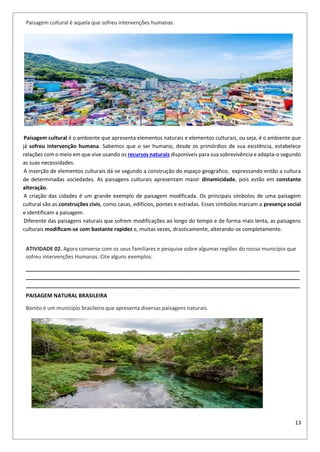 13
Paisagem cultural é aquela que sofreu intervenções humanas.
Paisagem cultural é o ambiente que apresenta elementos naturais e elementos culturais, ou seja, é o ambiente que
já sofreu intervenção humana. Sabemos que o ser humano, desde os primórdios de sua existência, estabelece
relações com o meio em que vive usando os recursos naturais disponíveis para sua sobrevivência e adapta-o segundo
as suas necessidades.
A inserção de elementos culturais dá-se segundo a construção do espaço geográfico, expressando então a cultura
de determinadas sociedades. As paisagens culturais apresentam maior dinamicidade, pois estão em constante
alteração.
A criação das cidades é um grande exemplo de paisagem modificada. Os principais símbolos de uma paisagem
cultural são as construções civis, como casas, edifícios, pontes e estradas. Esses símbolos marcam a presença social
e identificam a paisagem.
Diferente das paisagens naturais que sofrem modificações ao longo do tempo e de forma mais lenta, as paisagens
culturais modificam-se com bastante rapidez e, muitas vezes, drasticamente, alterando-se completamente.
ATIVIDADE 02. Agora converse com os seus familiares e pesquise sobre algumas regiões do nosso município que
sofreu intervenções Humanas. Cite alguns exemplos:
_____________________________________________________________________________________________
_____________________________________________________________________________________________
_____________________________________________________________________________________________
PAISAGEM NATURAL BRASILEIRA
Bonito é um município brasileiro que apresenta diversas paisagens naturais.
 
