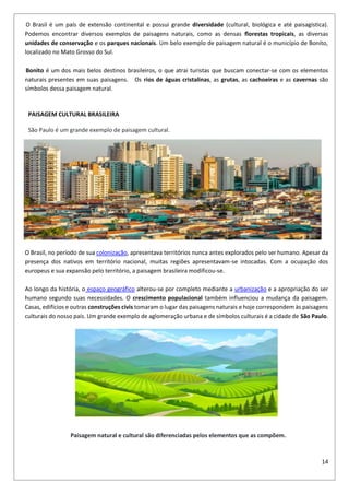 14
O Brasil é um país de extensão continental e possui grande diversidade (cultural, biológica e até paisagística).
Podemos encontrar diversos exemplos de paisagens naturais, como as densas florestas tropicais, as diversas
unidades de conservação e os parques nacionais. Um belo exemplo de paisagem natural é o município de Bonito,
localizado no Mato Grosso do Sul.
Bonito é um dos mais belos destinos brasileiros, o que atrai turistas que buscam conectar-se com os elementos
naturais presentes em suas paisagens. Os rios de águas cristalinas, as grutas, as cachoeiras e as cavernas são
símbolos dessa paisagem natural.
PAISAGEM CULTURAL BRASILEIRA
São Paulo é um grande exemplo de paisagem cultural.
O Brasil, no período de sua colonização, apresentava territórios nunca antes explorados pelo ser humano. Apesar da
presença dos nativos em território nacional, muitas regiões apresentavam-se intocadas. Com a ocupação dos
europeus e sua expansão pelo território, a paisagem brasileira modificou-se.
Ao longo da história, o espaço geográfico alterou-se por completo mediante a urbanização e a apropriação do ser
humano segundo suas necessidades. O crescimento populacional também influenciou a mudança da paisagem.
Casas, edifícios e outras construções civis tomaram o lugar das paisagens naturais e hoje correspondem às paisagens
culturais do nosso país. Um grande exemplo de aglomeração urbana e de símbolos culturais é a cidade de São Paulo.
Paisagem natural e cultural são diferenciadas pelos elementos que as compõem.
 