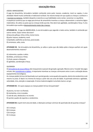 16
EDUCAÇÃO FÍSICA
JOGOS E BRINCADEIRAS
O jogo da Amarelinha, brincadeira também conhecida como pular macaco, academia, maré ou sapata, é uma
atividade infantil muito conhecida e tradicional no Brasil. Ao mesmo tempo em que ajuda as crianças a conhecer e
a escrever os números, também desperta e exercita as suas habilidades como contar, raciocinar e o equilíbrio.
A sequência numérica que se exige para brincar de amarelinha incentiva a criança a desenvolver o raciocínio lógico
matemático. Os saltos ou pulos que as crianças terão que dar, lhes dará mais agilidade, coordenação e força. É uma
brincadeira que auxilia o desenvolvimento motor das crianças.
ATIVIDADE 01. O jogo da AMARELINHA, é uma brincadeira que segundo o texto acima, também é conhecido por
outros nomes. Quais nomes são esses?
A) boca do palhaço, linha a linha, treme treme.
B) pular macaco, academia, maré.
C) bambolê, coelhinho sai da toca, pula escada.
D) arremesso, salto, cesta.
ATIVIDADE 02. Na brincadeira da Amarelinha, os saltos e pulos que são dados pelas crianças auxiliam em quais
desenvolvimentos motores?
A) rolamentos, quedas e saltos.
B) dribles, arremessos e fintas.
C) chute, passes e bloqueio.
D) agilidade, coordenação e força.
QUEIMADA
As brincadeiras da nossa infância são inesquecíveis e passam de geração a geração. Mesmo com a ‘invasão’ dos jogos
virtuais, dos smartphones e tablets, é importante incentivar as crianças a brincarem entre si sem a utilização desses
equipamentos tecnológicos.
As crianças podem brincar de Queimada num quintal grande, numa quadra de esportes, dentro do condomínio e até
mesmo na praia. O ideal é no mínimo 8 crianças a partir dos seis anos de idade. A queimada estimula a agilidade,
velocidade, mira, atenção e cooperação. O único material exigido é uma bola macia e um giz.
ATIVIDADE 03. Em quais espaços as crianças podem brincar de queimada?
A) piscina, no mar e na floresta.
B) montanhas, circo e escadas.
C) sala de aula, obstáculos e no recreio.
D) quintal, quadra de esportes e condomínio.
ATIVIDADE 04. A partir de 6 anos de idade, o ideal para começar a brincar de queimada são de quantas crianças?
A) 5 crianças.
B) 4 crianças
C) 8 crianças
D) 3 crianças
 