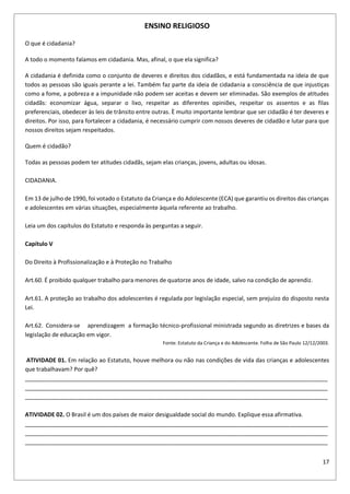 17
ENSINO RELIGIOSO
O que é cidadania?
A todo o momento falamos em cidadania. Mas, afinal, o que ela significa?
A cidadania é definida como o conjunto de deveres e direitos dos cidadãos, e está fundamentada na ideia de que
todos as pessoas são iguais perante a lei. Também faz parte da ideia de cidadania a consciência de que injustiças
como a fome, a pobreza e a impunidade não podem ser aceitas e devem ser eliminadas. São exemplos de atitudes
cidadãs: economizar água, separar o lixo, respeitar as diferentes opiniões, respeitar os assentos e as filas
preferenciais, obedecer às leis de trânsito entre outras. È muito importante lembrar que ser cidadão é ter deveres e
direitos. Por isso, para fortalecer a cidadania, é necessário cumprir com nossos deveres de cidadão e lutar para que
nossos direitos sejam respeitados.
Quem é cidadão?
Todas as pessoas podem ter atitudes cidadãs, sejam elas crianças, jovens, adultas ou idosas.
CIDADANIA.
Em 13 de julho de 1990, foi votado o Estatuto da Criança e do Adolescente (ECA) que garantiu os direitos das crianças
e adolescentes em várias situações, especialmente àquela referente ao trabalho.
Leia um dos capítulos do Estatuto e responda às perguntas a seguir.
Capítulo V
Do Direito à Profissionalização e à Proteção no Trabalho
Art.60. É proibido qualquer trabalho para menores de quatorze anos de idade, salvo na condição de aprendiz.
Art.61. A proteção ao trabalho dos adolescentes é regulada por legislação especial, sem prejuízo do disposto nesta
Lei.
Art.62. Considera-se aprendizagem a formação técnico-profissional ministrada segundo as diretrizes e bases da
legislação de educação em vigor.
Fonte: Estatuto da Criança e do Adolescente. Folha de São Paulo 12/12/2003.
ATIVIDADE 01. Em relação ao Estatuto, houve melhora ou não nas condições de vida das crianças e adolescentes
que trabalhavam? Por quê?
______________________________________________________________________________________________
______________________________________________________________________________________________
______________________________________________________________________________________________
ATIVIDADE 02. O Brasil é um dos países de maior desigualdade social do mundo. Explique essa afirmativa.
______________________________________________________________________________________________
______________________________________________________________________________________________
______________________________________________________________________________________________
 