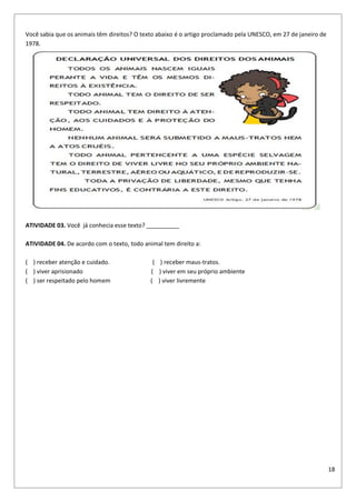 18
Você sabia que os animais têm direitos? O texto abaixo é o artigo proclamado pela UNESCO, em 27 de janeiro de
1978.
ATIVIDADE 03. Você já conhecia esse texto? __________
ATIVIDADE 04. De acordo com o texto, todo animal tem direito a:
( ) receber atenção e cuidado. ( ) receber maus-tratos.
( ) viver aprisionado ( ) viver em seu próprio ambiente
( ) ser respeitado pelo homem ( ) viver livremente
 