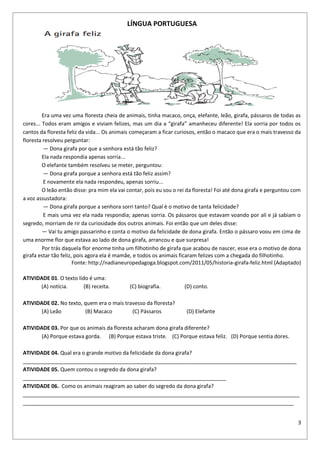 3
LÍNGUA PORTUGUESA
Era uma vez uma floresta cheia de animais, tinha macaco, onça, elefante, leão, girafa, pássaros de todas as
cores... Todos eram amigos e viviam felizes, mas um dia a “girafa” amanheceu diferente! Ela sorria por todos os
cantos da floresta feliz da vida... Os animais começaram a ficar curiosos, então o macaco que era o mais travesso da
floresta resolveu perguntar:
— Dona girafa por que a senhora está tão feliz?
Ela nada respondia apenas sorria...
O elefante também resolveu se meter, perguntou:
— Dona girafa porque a senhora está tão feliz assim?
E novamente ela nada respondeu, apenas sorriu...
O leão então disse: pra mim ela vai contar, pois eu sou o rei da floresta! Foi até dona girafa e perguntou com
a voz assustadora:
— Dona girafa porque a senhora sorri tanto? Qual è o motivo de tanta felicidade?
E mais uma vez ela nada respondia; apenas sorria. Os pássaros que estavam voando por ali e já sabiam o
segredo, morriam de rir da curiosidade dos outros animais. Foi então que um deles disse:
— Vai tu amigo passarinho e conta o motivo da felicidade de dona girafa. Então o pássaro voou em cima de
uma enorme flor que estava ao lado de dona girafa, arrancou e que surpresa!
Por trás daquela flor enorme tinha um filhotinho de girafa que acabou de nascer, esse era o motivo de dona
girafa estar tão feliz, pois agora ela é mamãe, e todos os animais ficaram felizes com a chegada do filhotinho.
Fonte: http://nadianeuropedagoga.blogspot.com/2011/05/historia-girafa-feliz.html (Adaptado)
ATIVIDADE 01. O texto lido é uma:
(A) notícia. (B) receita. (C) biografia. (D) conto.
ATIVIDADE 02. No texto, quem era o mais travesso da floresta?
(A) Leão (B) Macaco (C) Pássaros (D) Elefante
ATIVIDADE 03. Por que os animais da floresta acharam dona girafa diferente?
(A) Porque estava gorda. (B) Porque estava triste. (C) Porque estava feliz. (D) Porque sentia dores.
ATIVIDADE 04. Qual era o grande motivo da felicidade da dona girafa?
_____________________________________________________________________________________________
ATIVIDADE 05. Quem contou o segredo da dona girafa?
_____________________________________________________________________
ATIVIDADE 06. Como os animais reagiram ao saber do segredo da dona girafa?
______________________________________________________________________________________________
____________________________________________________________________________________________
 