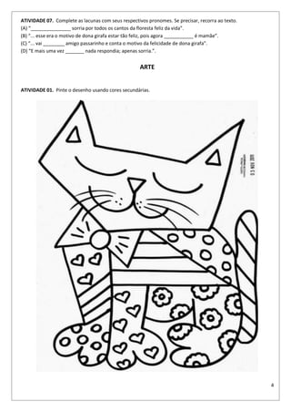 4
ATIVIDADE 07. Complete as lacunas com seus respectivos pronomes. Se precisar, recorra ao texto.
(A) “_______________ sorria por todos os cantos da floresta feliz da vida”.
(B) “... esse era o motivo de dona girafa estar tão feliz, pois agora ___________ é mamãe”.
(C) “... vai ________ amigo passarinho e conta o motivo da felicidade de dona girafa”.
(D) “E mais uma vez _______ nada respondia; apenas sorria.”.
ARTE
ATIVIDADE 01. Pinte o desenho usando cores secundárias.
 
