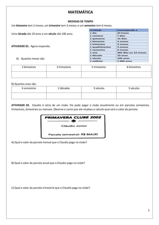 5
MATEMÁTICA
MEDIDAS DE TEMPO
Um bimestre tem 2 meses; um trimestre tem 3 meses; e um semestre tem 6 meses;
Uma década são 10 anos e um século são 100 anos.
ATIVIDADE 01. Agora responda:
A) Quantos meses são:
2 bimestres 3 trimestres 5 trimestres 8 bimestres
B) Quantos anos são:
6 semestres 2 décadas 3 séculos 5 séculos
ATIVIDADE 02. Claudio é sócio de um clube. Ele pode pagar o clube anualmente ou em parcelas semestrais,
trimestrais, bimestrais ou mensais. Observe o carne que ele recebeu e calcule qual será o valor da parcela:
A) Qual o valor da parcela mensal que o Claudio paga no clube?
B) Qual o valor da parcela anual que o Claudio paga no clube?
C) Qual o valor da parcela trimestral que o Claudio paga no clube?
 