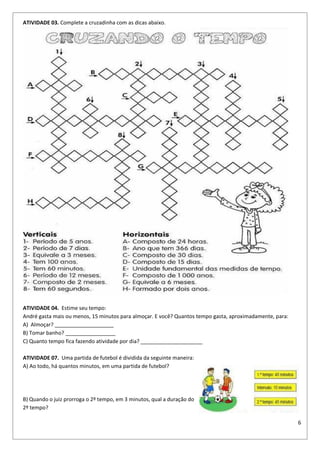 6
ATIVIDADE 03. Complete a cruzadinha com as dicas abaixo.
ATIVIDADE 04. Estime seu tempo:
André gasta mais ou menos, 15 minutos para almoçar. E você? Quantos tempo gasta, aproximadamente, para:
A) Almoçar? ____________________
B) Tomar banho? _________________
C) Quanto tempo fica fazendo atividade por dia? _____________________
ATIVIDADE 07. Uma partida de futebol é dividida da seguinte maneira:
A) Ao todo, há quantos minutos, em uma partida de futebol?
B) Quando o juiz prorroga o 2º tempo, em 3 minutos, qual a duração do
2º tempo?
 