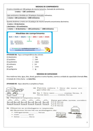 7
MEDIDAS DE COMPRIMENTO
O metro é dividido em 100 pedaços do mesmo tamanho, chamado de centímetros.
1 metro = 100 centímetros
Cada centímetro é dividido em 10 pedaços chamados milímetros.
1 metro = 100 centímetros = 1000 milímetros
Quando dividimos o metro em 10 pedaços do mesmo tamanho encontramos decímetros.
1 metro = 10 decímetros
1 decímetro = 10 centímetros
1 metro = 10 decímetros = 100 centímetros = 1000 milímetros
ATIVIDADE 08. Faça a correspondência das colunas:
(1) decâmetro ( ) kg
(2) quilolitro ( ) km
(3) quilometro ( ) dam
(4) milímetro ( ) kl
(5) gama ( ) mm
(6) quilograma ( )g
MEDIDAS DE CAPACIDADE
Para medirmos leite, água, óleo, álcool, gasolina e outros líquidos, usamos a unidade de capacidade chamada litro.
A metade de 1 litro chama - se meio litro.
ATIVIDADE 09. Veja o desenho e complete as frases:
 