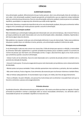 8
CIÊNCIAS
ALIMENTAÇÃO SAUDÁVEL
Uma alimentação saudável, diferentemente do que muitos pensam, não é uma alimentação cheia de restrições ou
sem sabor. Uma alimentação saudável é aquela que garante, principalmente, que seu organismo esteja recebendo
todos os nutrientes de que ele precisa. Para ser uma alimentação realmente saudável, é preciso pensar em variedade,
equilíbrio, quantidade e na segurança dos alimentos que estão sendo ingeridos.
Neste texto, falaremos a respeito da importância de se ter uma alimentação saudável, dicas para se alimentar melhor
e alguns erros cometidos por muitas pessoas quando o assunto é alimentação.
Importância da alimentação saudável
Não é novidade que a alimentação inadequada está relacionada com uma série de doenças, não é mesmo? Entre os
principais problemas de saúde relacionados com uma má alimentação estão a obesidade, o diabetes, hipertensão e
até mesmo alguns tipos de cânceres.
Não podemos nos esquecer ainda que uma alimentação deficiente é causa de desnutrição. Todos esses problemas
são graves e podem levar um indivíduo à morte, portanto, uma alimentação saudável é sinônimo de saúde.
Principais erros na alimentação
A má alimentação é cada vez mais comum nos nossos dias. A falta de tempo para apreciar a refeição, a necessidade
de alimentos fabricados rapidamente e a grande variedade de produtos pouco saudáveis auxiliam no aumento do
número de pessoas que não fazem uma alimentação correta. A seguir, descreveremos alguns erros muito comuns
que cometemos quando o assunto é alimentação.
- Colocar muito sal nos alimentos. Esse erro está relacionado com o aumento da pressão arterial e também com o
aumento da retenção de líquidos.
- Consumir muito açúcar. O consumo exagerado de açúcar está relacionado com problemas como o desenvolvimento
de obesidade.
- Montar pratos com pouca variedade. Pratos coloridos apresentam mais nutrientes e, portanto, são mais saudáveis.
- Não comer verduras, frutas e legumes. Esses alimentos são essenciais para nos fornecer vitaminas e também fibras.
- Não se hidratar adequadamente. O recomendado é que se ingira, em média, dois litros de água diariamente.
- Pular as refeições. Ao pular refeições, uma pessoa fica muito tempo sem se alimentar e isso pode fazer com que na
hora de se alimentar a pessoa coma exageradamente.
Pirâmide alimentar
A pirâmide alimentar, diferentemente do que muitos pensam, não mostra uma dieta que deve ser seguida. A função
primordial da pirâmide é orientar a população sobre as nossas necessidades alimentares, nos alertando sobre a
necessidade de pensar em variedade e equilíbrio no nosso dia a dia.
 