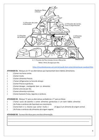 9
https://mundoeducacao.uol.com.br/saude-bem-estar/alimentacao-saudavel.htm
ATIVIDADE 01. Marque um ‘X’ nas alternativas que representam bons hábitos alimentares.
( ) Comer nas horas certas.
( ) Comer muito.
( ) Comer alimentos frescos.
( ) Tomar refrigerantes na hora do almoço.
( ) Comer frituras e gorduras.
( ) Comer devagar , mastigando bem os alimentos.
( ) Comer uma vez por dia.
( ) Comer alimentos nutritivos.
( ) Comer bastante frutas, legumes e verduras.
ATIVIDADE 02. Marque ‘V’ para as alternativas verdadeiras e ‘F’ para as falsas:
( ) Tomar sucos de caixinha e comer alimentos gordurosos é um bom hábito alimentar.
( ) As frutas e verduras são favoráveis ao crescimento.
( ) Comer bem é o mesmo que comer muito. ( ) A água é um alimento de origem animal.
( ) As frutas e verduras são alimentos de origem vegetal.
ATIVIDADE 03. Escreva três dicas para uma boa alimentação:
___________________________________________________________________________________________
_________________________________________________________________________________________
 