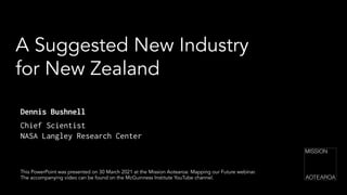 A Suggested New Industry
for New Zealand
This PowerPoint was presented on 30 March 2021 at the Mission Aotearoa: Mapping our Future webinar.
The accompanying video can be found on the McGuinness Institute YouTube channel.
Dennis Bushnell
Chief Scientist
NASA Langley Research Center
 