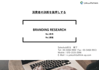 Copyrights @2020 Link and Partners inc. All Rights Reserved.
Copyrights @2020 Link and Partners inc. All Rights Reserved.
BRANDING RESEARCH
No.1称号
No.1調査
1
消費者の決断を後押しする
Saleshub担当 横下
Tel : 03-5468-9902 Fax : 03-5468-9913
Mobile：070-1515-2096
E-Mail：n-yokoshita@link-ap.com
 