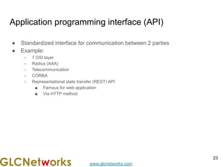 www.glcnetworks.com
Application programming interface (API)
● Standardized interface for communication between 2 parties
● Example:
○ 7 OSI layer
○ Radius (AAA)
○ Telecommunication
○ CORBA
○ Representational state transfer (REST) API
■ Famous for web application
■ Via HTTP method
23
 