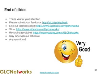 www.glcnetworks.com
End of slides
● Thank you for your attention
● Please submit your feedback: http://bit.ly/glcfeedback
● Like our facebook page: https://www.facebook.com/glcnetworks
● Slide: https://www.slideshare.net/glcnetworks/
● Recording (youtube): https://www.youtube.com/c/GLCNetworks
● Stay tune with our schedule
● Any questions?
31
 