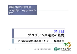 第１回
プログラム高速化の基礎
名古屋大学情報基盤センター 片桐孝洋
1
内容に関する質問は
katagiri@cc.nagoya-u.ac.jp
まで
2021年度 計算科学技術特論A
 