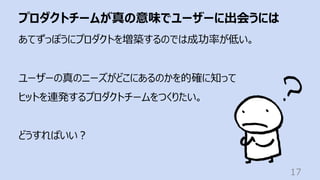 プロダクトチームが真の意味でユーザーに出会うには
17
あてずっぽうにプロダクトを増築するのでは成功率が低い。
ユーザーの真のニーズがどこにあるのかを的確に知って
ヒットを連発するプロダクトチームをつくりたい。
どうすればいい︖
 