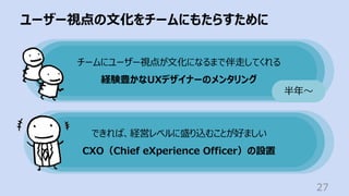 ユーザー視点の⽂化をチームにもたらすために
27
チームにユーザー視点が⽂化になるまで伴⾛してくれる
経験豊かなUXデザイナーのメンタリング
半年〜
できれば、経営レベルに盛り込むことが好ましい
CXO（Chief eXperience Officer）の設置
 