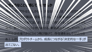 このようなことを感じていませんか
5
当社のプロダクトは1つしかない。次なる成⻑には、新たな打ち⼿が
必要だ。そこで新製品へ投資している。しかし新製品はまたMVPか
らのスタートだ。市場に出るまでには2〜3年かかる。会社からは今も
毎⽉、数千万円のコストが出続ける。新製品までのあいだは既存プ
ロダクトが市場でさらにひとつ⾶び抜けて、存在感を⽰してくれたらな
あ︕ しかしプロダクトチームから、成⻑につながる「決定的な⼀⼿」が
出てこない。
出てこない。
プロダクトチームから、成⻑につながる「決定的な⼀⼿」が
 