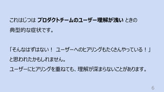 6
これはじつは プロダクトチームのユーザー理解が浅い ときの
典型的な症状です。
「そんなはずはない︕ ユーザーへのヒアリングもたくさんやっている︕」
と思われたかもしれません。
ユーザーにヒアリングを重ねても、理解が深まらないことがあります。
 