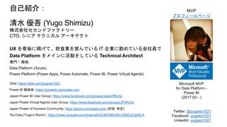 自己紹介：
清水 優吾 (Yugo Shimizu)
株式会社セカンドファクトリー
CTO, シニア テクニカル アーキテクト
UX を看板に掲げて、飲食業を営んでいる IT 企業に勤めている会社員で
Data Platform をメインに活動をしている Technical Architect
専門・興味:
Data Platform (Azure),
Power Platform (Power Apps, Power Automate, Power BI, Power Virtual Agents)
Qiita: https://qiita.com/yugoes1021
Power BI 勉強会: https://powerbi.connpass.com
Japan Power BI User Group: https://www.facebook.com/groups/JapanPBUG/
Japan Power Virtual Agents User Group: https://www.facebook.com/groups/JPVAUG/
Japan Power of Humans Community: https://jpohc.connpass.com/ (次回: 未定)
YouTube (Yugo’s Room) : https://www.youtube.com/channel/UCdBYN0oIDm7tDlZoZJg4Q-A
Microsoft MVP
for Data Platform -
Power BI
(2017.02 - )
MVP
プロフィールページ
Twitter: @yugoes1021
Facebook: yugoes1021
LinkedIn: yugoes1021
 