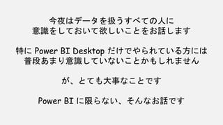 今夜はデータを扱うすべての人に
意識をしておいて欲しいことをお話します
特に Power BI Desktop だけでやられている方には
普段あまり意識していないことかもしれません
が、とても大事なことです
Power BI に限らない、そんなお話です
 