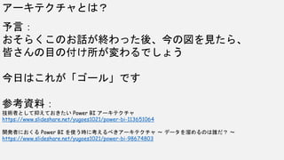 予言：
おそらくこのお話が終わった後、今の図を見たら、
皆さんの目の付け所が変わるでしょう
今日はこれが「ゴール」です
参考資料：
技術者として抑えておきたい Power BI アーキテクチャ
https://www.slideshare.net/yugoes1021/power-bi-113651064
開発者におくる Power BI を使う時に考えるべきアーキテクチャ ～ データを溜めるのは誰だ？ ～
https://www.slideshare.net/yugoes1021/power-bi-98674803
アーキテクチャとは？
 