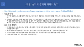 • https://thehosk.medium.com/software-development-is-a-losers-game-fc68bb30d7eb
• 거꾸로 하자
• 거꾸로 작동하는 코드를 빠르게 작성하는 것이 아니라 품질이 낮은 코드와 버그를 피하는 데 시간을 소비하는 것을 목표로 삼는
다.
• 아마추어 개발자는 코드를 빠르게 작성하는 것이 양산/서비스 코드를 만드는 가장 빠른 방법이라고 생각한다. 하지만 엄청나게
복잡한 프로젝트에서는 코드에 한 줄 한 줄이 추가 될 때마다 복잡성이 증가하고 개발을 더 어렵게 만드는 코드 기반을 만든다.
빠르게 코드를 작성하는 방식은 한두 명의 개발자가 작업하는 소규모 프로젝트에서만 작동한다.
• 버그 비용 줄이기
• 개발 과정에서 버그를 나중에 발견할수록 비용이 커진다. 버그 파악과 수정이 어려운 경우에 특히 버그 감지 기법을 고안해서
게임을 이겨야 한다
• 특히, 대부분의 개발 팀이 프로가 아닌 아마추어라고 가정할 경우 우리는 버그 감소에 초점을 맞춰야 한다
• 개발의 성공은 코드를 처음에 올바르게 작성하는 것이 아니라 여러 가지 실패 방법을 피하는 것이다
• "전문가는 점수를 얻고 아마추어는 점수를 잃는다."
OKdevTV
(개발) 승자의 경기와 패자의 경기
2
 