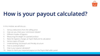 How is your payout calculated?
In this module, we will discuss :
1. Various deductions from the selling price
2. How can you check your commission details?
3. Different modes of logistics
4. Measuring the weight of a packed product
5. Rates for logistics charges at Paytm Mall and its calculation
6. Various types of frauds
7. Understanding SLA breach and Penalty structure
8. How to avoid penalties?
9. How is your payout calculated?
10. Steps to check your expected payout on the Paytm Mall seller panel
 