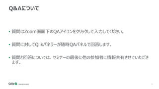 3
Q&Aについて
• 質問はZoom画面下のQAアイコンをクリックして入力してください。
• 質問に対してQlikパネラーが随時QAパネルで回答します。
• 質問と回答については、セミナーの最後に他の参加者に情報共有させていただき
ます。
 